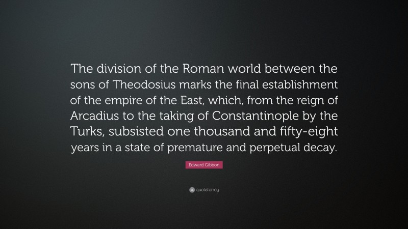 Edward Gibbon Quote: “The division of the Roman world between the sons of Theodosius marks the final establishment of the empire of the East, which, from the reign of Arcadius to the taking of Constantinople by the Turks, subsisted one thousand and fifty-eight years in a state of premature and perpetual decay.”