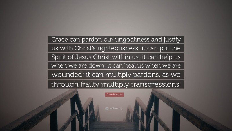 John Bunyan Quote: “Grace can pardon our ungodliness and justify us with Christ’s righteousness; it can put the Spirit of Jesus Christ within us; it can help us when we are down; it can heal us when we are wounded; it can multiply pardons, as we through frailty multiply transgressions.”