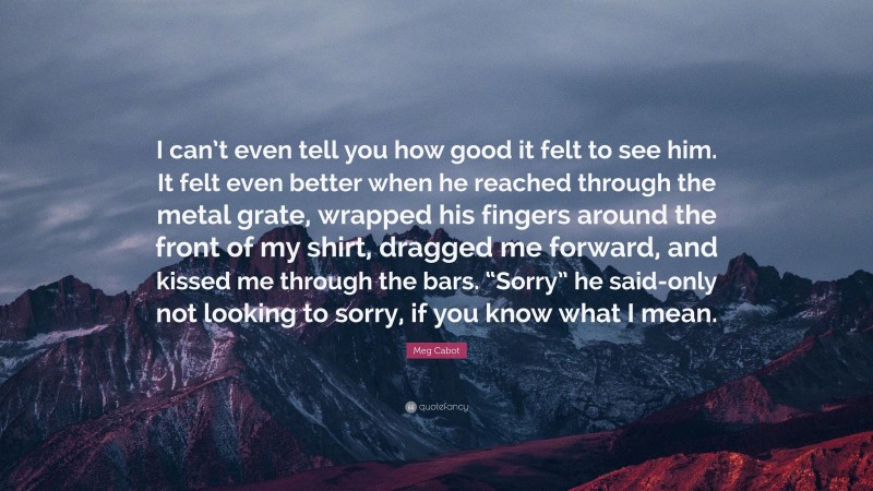 Meg Cabot Quote: “I can’t even tell you how good it felt to see him. It felt even better when he reached through the metal grate, wrapped his fingers around the front of my shirt, dragged me forward, and kissed me through the bars. “Sorry” he said-only not looking to sorry, if you know what I mean.”