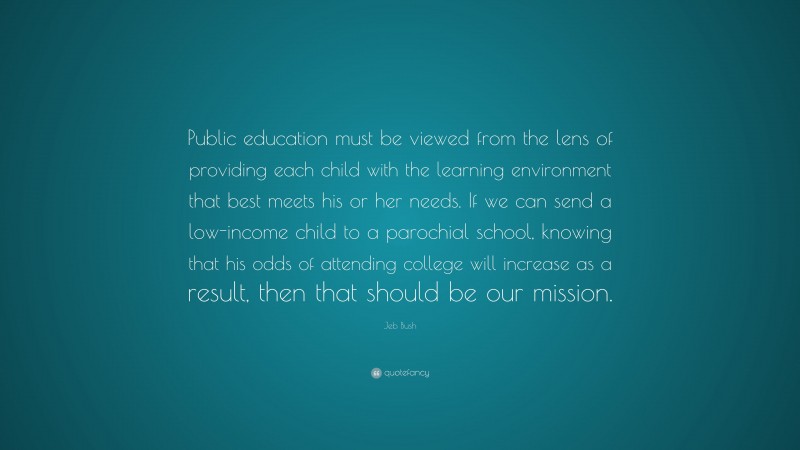 Jeb Bush Quote: “Public education must be viewed from the lens of providing each child with the learning environment that best meets his or her needs. If we can send a low-income child to a parochial school, knowing that his odds of attending college will increase as a result, then that should be our mission.”