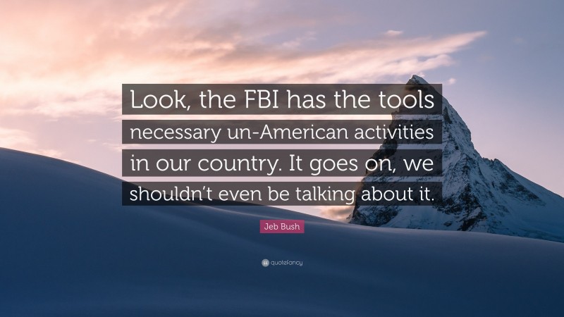 Jeb Bush Quote: “Look, the FBI has the tools necessary un-American activities in our country. It goes on, we shouldn’t even be talking about it.”