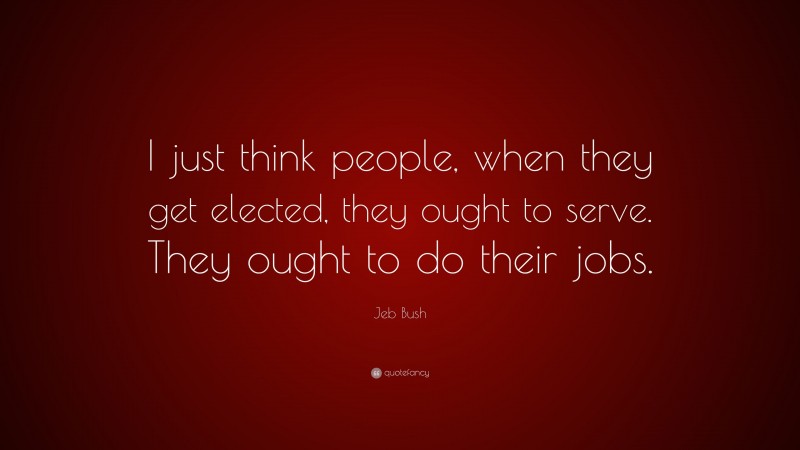Jeb Bush Quote: “I just think people, when they get elected, they ought to serve. They ought to do their jobs.”