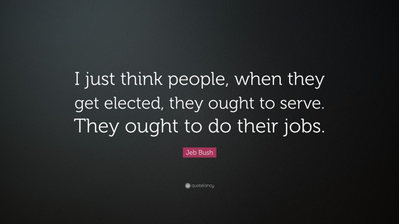 Jeb Bush Quote: “I just think people, when they get elected, they ought to serve. They ought to do their jobs.”