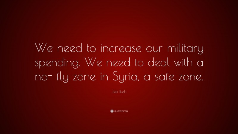 Jeb Bush Quote: “We need to increase our military spending. We need to deal with a no- fly zone in Syria, a safe zone.”