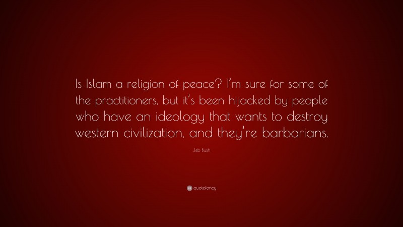 Jeb Bush Quote: “Is Islam a religion of peace? I’m sure for some of the practitioners, but it’s been hijacked by people who have an ideology that wants to destroy western civilization, and they’re barbarians.”