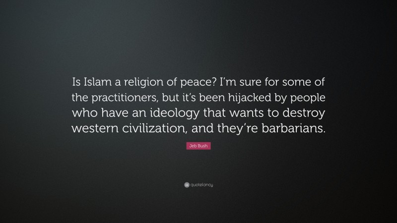 Jeb Bush Quote: “Is Islam a religion of peace? I’m sure for some of the practitioners, but it’s been hijacked by people who have an ideology that wants to destroy western civilization, and they’re barbarians.”