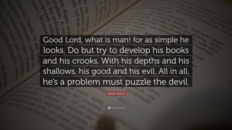 Robert Burns Quote: “Good Lord, what is man! for as simple he looks, Do but try to develop his books and his crooks, With his depths and his shallows, his good and his evil, All in all, he’s a problem must puzzle the devil.”