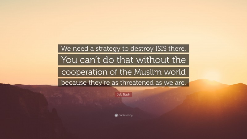 Jeb Bush Quote: “We need a strategy to destroy ISIS there. You can’t do that without the cooperation of the Muslim world because they’re as threatened as we are.”