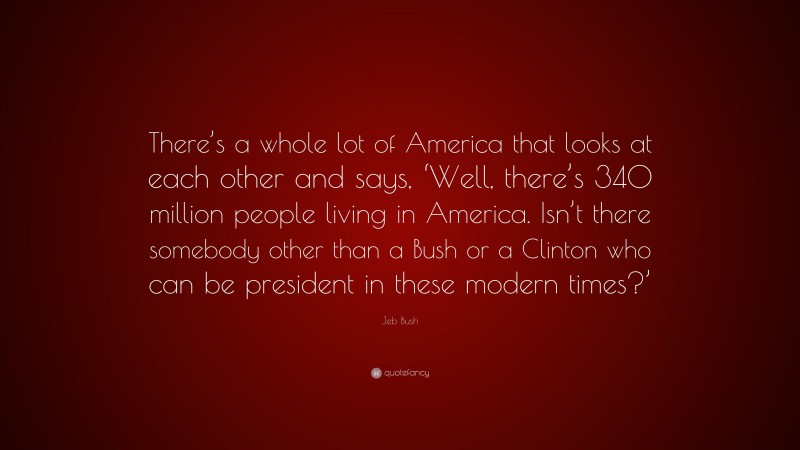 Jeb Bush Quote: “There’s a whole lot of America that looks at each other and says, ‘Well, there’s 340 million people living in America. Isn’t there somebody other than a Bush or a Clinton who can be president in these modern times?’”