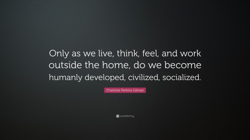 Charlotte Perkins Gilman Quote: “Only as we live, think, feel, and work outside the home, do we become humanly developed, civilized, socialized.”