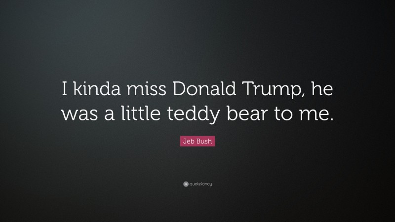 Jeb Bush Quote: “I kinda miss Donald Trump, he was a little teddy bear to me.”