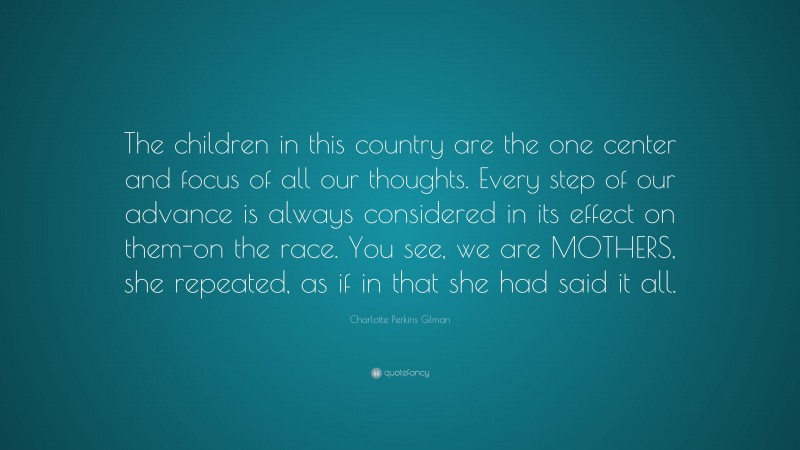 Charlotte Perkins Gilman Quote: “The children in this country are the one center and focus of all our thoughts. Every step of our advance is always considered in its effect on them-on the race. You see, we are MOTHERS, she repeated, as if in that she had said it all.”