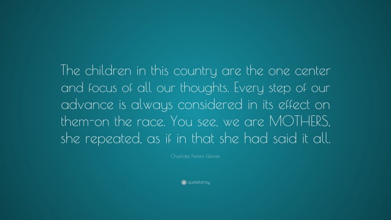 Charlotte Perkins Gilman Quote: “The children in this country are the one center and focus of all our thoughts. Every step of our advance is always considered in its effect on them-on the race. You see, we are MOTHERS, she repeated, as if in that she had said it all.”