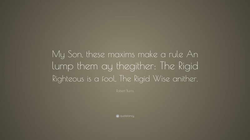 Robert Burns Quote: “My Son, these maxims make a rule An lump them ay thegither: The Rigid Righteous is a fool, The Rigid Wise anither.”