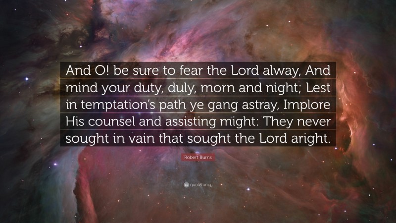 Robert Burns Quote: “And O! be sure to fear the Lord alway, And mind your duty, duly, morn and night; Lest in temptation’s path ye gang astray, Implore His counsel and assisting might: They never sought in vain that sought the Lord aright.”