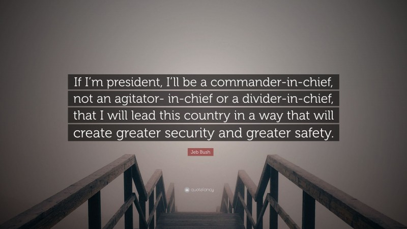 Jeb Bush Quote: “If I’m president, I’ll be a commander-in-chief, not an agitator- in-chief or a divider-in-chief, that I will lead this country in a way that will create greater security and greater safety.”
