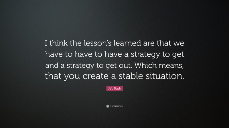 Jeb Bush Quote: “I think the lesson’s learned are that we have to have to have a strategy to get and a strategy to get out. Which means, that you create a stable situation.”