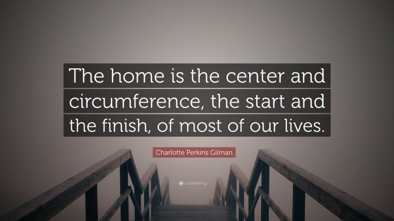 Charlotte Perkins Gilman Quote: “The home is the center and circumference, the start and the finish, of most of our lives.”