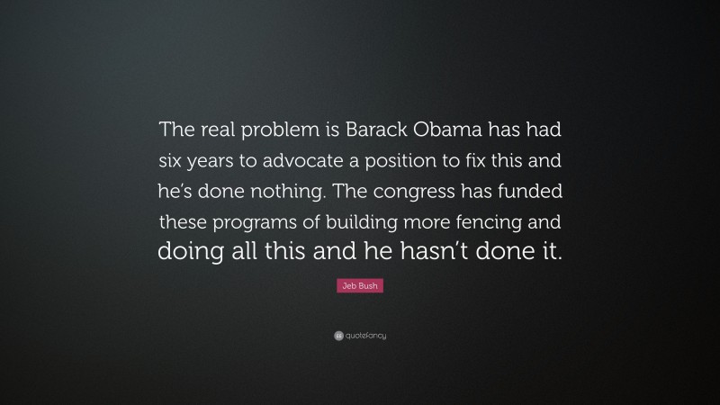 Jeb Bush Quote: “The real problem is Barack Obama has had six years to advocate a position to fix this and he’s done nothing. The congress has funded these programs of building more fencing and doing all this and he hasn’t done it.”