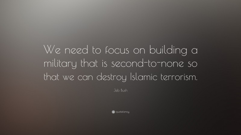 Jeb Bush Quote: “We need to focus on building a military that is second-to-none so that we can destroy Islamic terrorism.”