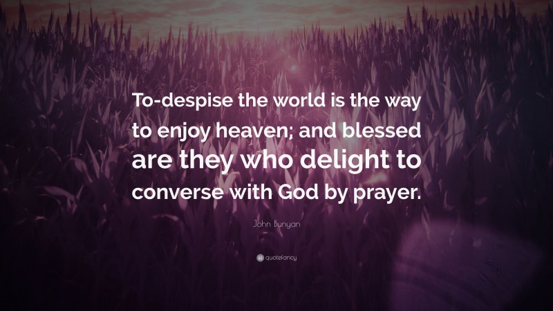 John Bunyan Quote: “To-despise the world is the way to enjoy heaven; and blessed are they who delight to converse with God by prayer.”