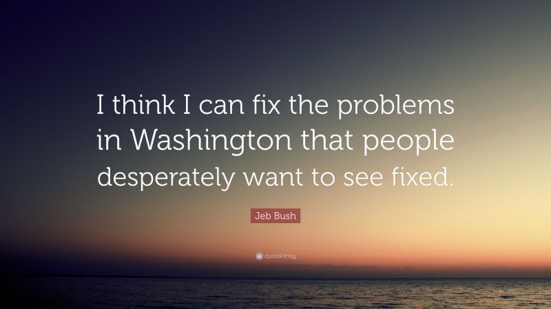 Jeb Bush Quote: “I think I can fix the problems in Washington that people desperately want to see fixed.”