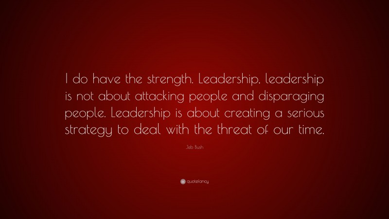 Jeb Bush Quote: “I do have the strength. Leadership, leadership is not about attacking people and disparaging people. Leadership is about creating a serious strategy to deal with the threat of our time.”