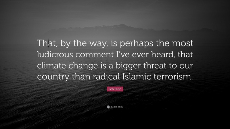 Jeb Bush Quote: “That, by the way, is perhaps the most ludicrous comment I’ve ever heard, that climate change is a bigger threat to our country than radical Islamic terrorism.”