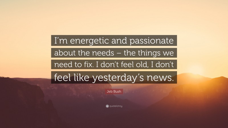 Jeb Bush Quote: “I’m energetic and passionate about the needs – the things we need to fix. I don’t feel old, I don’t feel like yesterday’s news.”