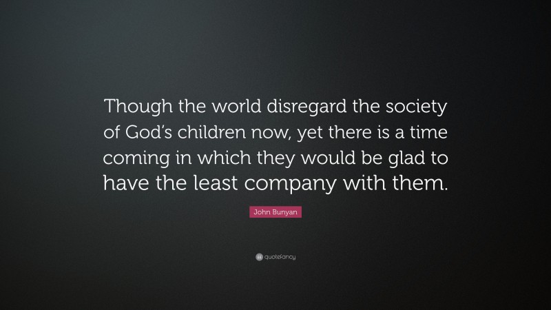 John Bunyan Quote: “Though the world disregard the society of God’s children now, yet there is a time coming in which they would be glad to have the least company with them.”