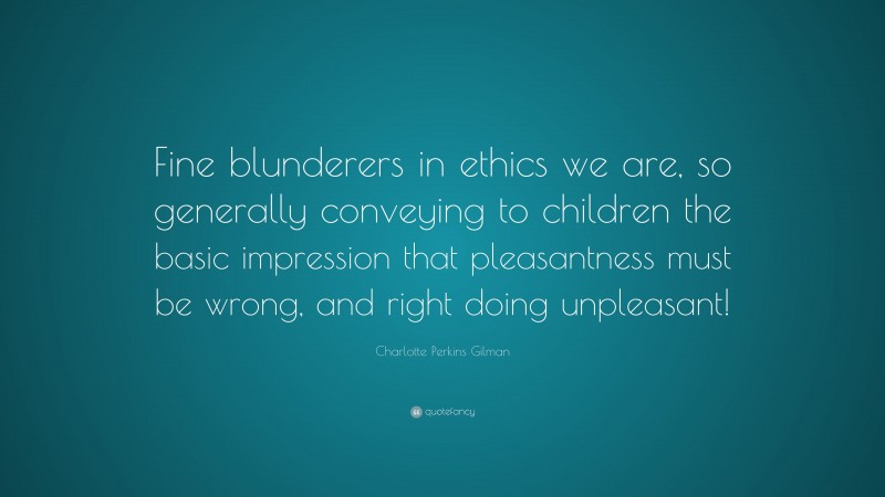 Charlotte Perkins Gilman Quote: “Fine blunderers in ethics we are, so generally conveying to children the basic impression that pleasantness must be wrong, and right doing unpleasant!”