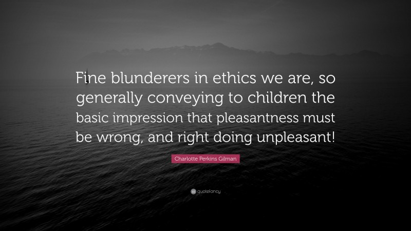 Charlotte Perkins Gilman Quote: “Fine blunderers in ethics we are, so generally conveying to children the basic impression that pleasantness must be wrong, and right doing unpleasant!”