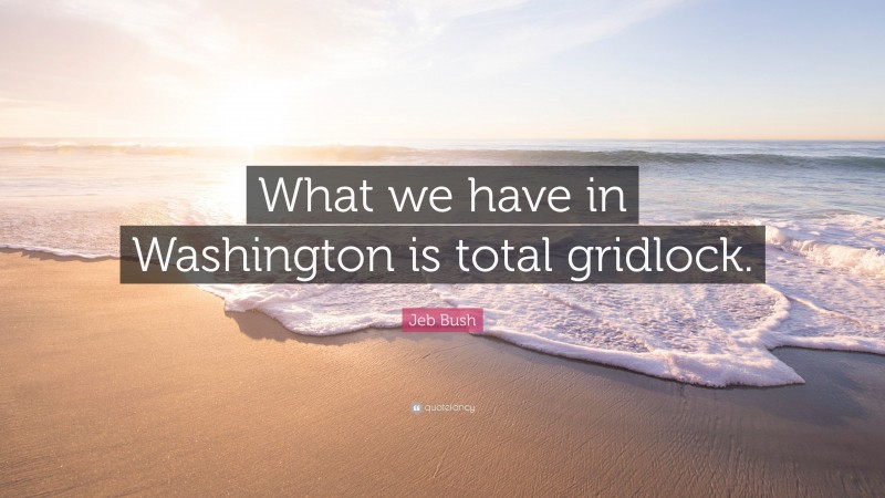 Jeb Bush Quote: “What we have in Washington is total gridlock.”