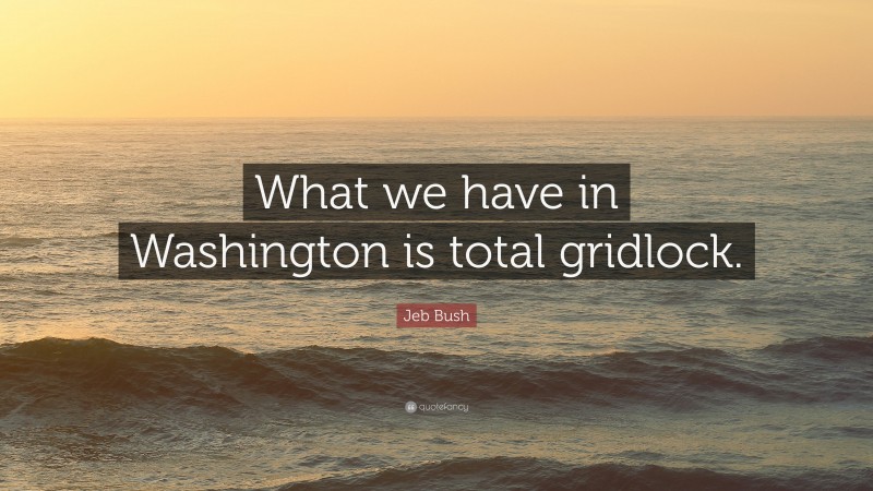 Jeb Bush Quote: “What we have in Washington is total gridlock.”