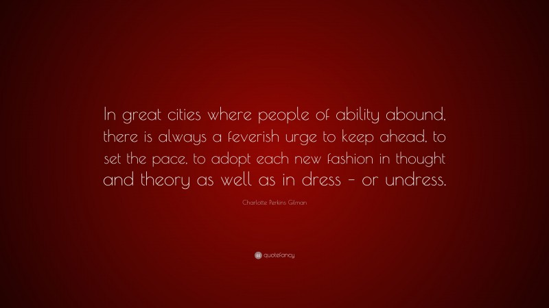 Charlotte Perkins Gilman Quote: “In great cities where people of ability abound, there is always a feverish urge to keep ahead, to set the pace, to adopt each new fashion in thought and theory as well as in dress – or undress.”