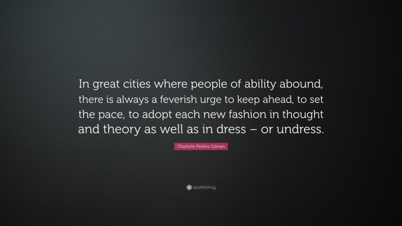 Charlotte Perkins Gilman Quote: “In great cities where people of ability abound, there is always a feverish urge to keep ahead, to set the pace, to adopt each new fashion in thought and theory as well as in dress – or undress.”