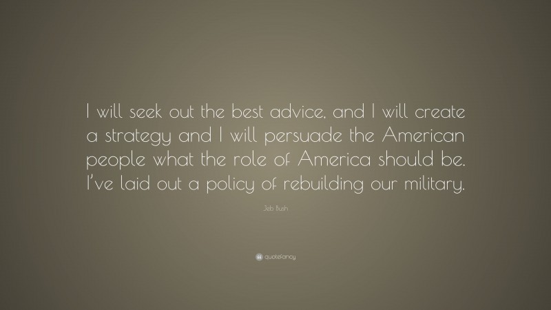 Jeb Bush Quote: “I will seek out the best advice, and I will create a strategy and I will persuade the American people what the role of America should be. I’ve laid out a policy of rebuilding our military.”