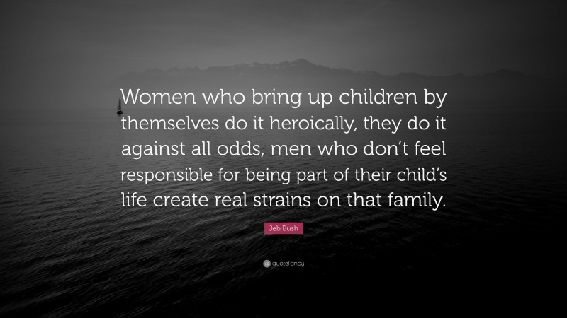 Jeb Bush Quote: “Women who bring up children by themselves do it heroically, they do it against all odds, men who don’t feel responsible for being part of their child’s life create real strains on that family.”
