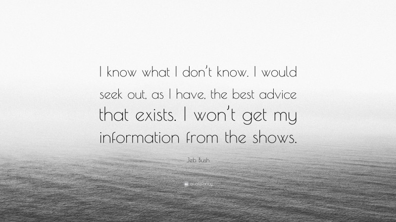 Jeb Bush Quote: “I know what I don’t know. I would seek out, as I have, the best advice that exists. I won’t get my information from the shows.”