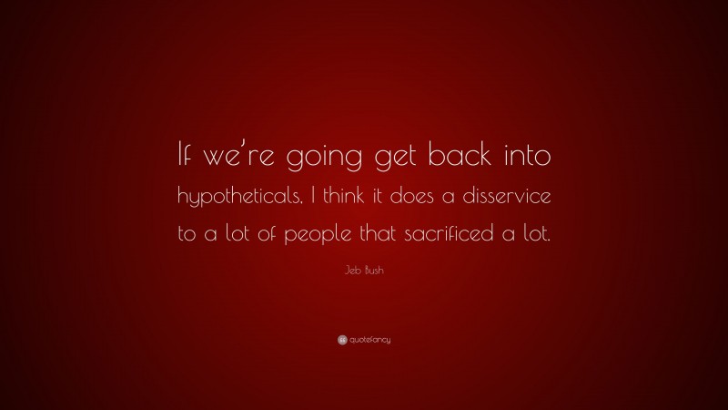 Jeb Bush Quote: “If we’re going get back into hypotheticals, I think it does a disservice to a lot of people that sacrificed a lot.”