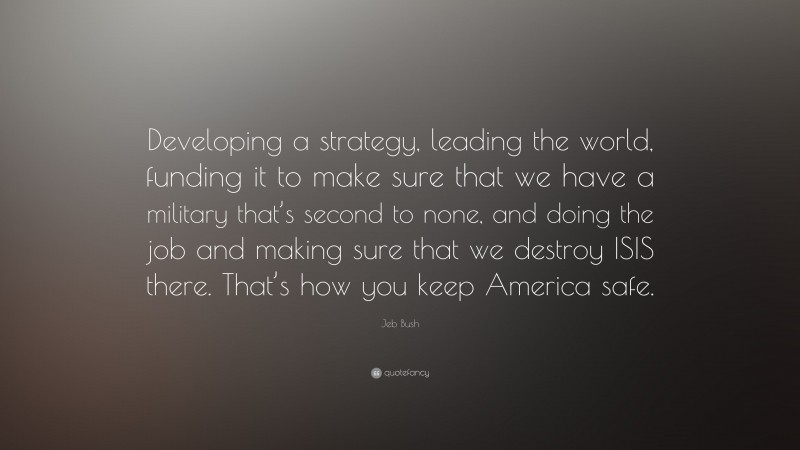Jeb Bush Quote: “Developing a strategy, leading the world, funding it to make sure that we have a military that’s second to none, and doing the job and making sure that we destroy ISIS there. That’s how you keep America safe.”
