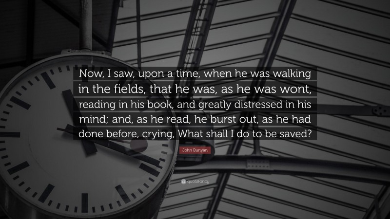 John Bunyan Quote: “Now, I saw, upon a time, when he was walking in the fields, that he was, as he was wont, reading in his book, and greatly distressed in his mind; and, as he read, he burst out, as he had done before, crying, What shall I do to be saved?”