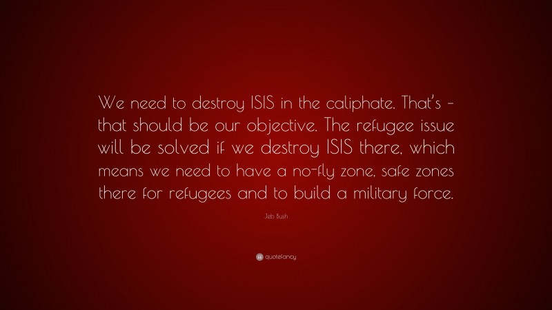 Jeb Bush Quote: “We need to destroy ISIS in the caliphate. That’s – that should be our objective. The refugee issue will be solved if we destroy ISIS there, which means we need to have a no-fly zone, safe zones there for refugees and to build a military force.”