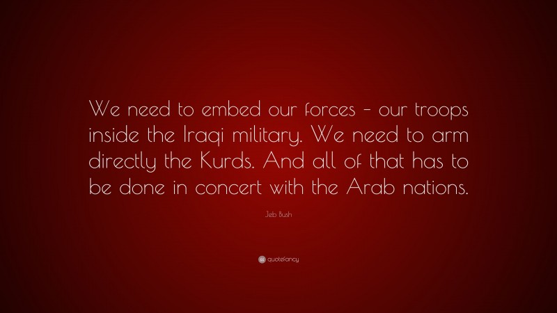 Jeb Bush Quote: “We need to embed our forces – our troops inside the Iraqi military. We need to arm directly the Kurds. And all of that has to be done in concert with the Arab nations.”