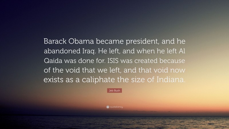 Jeb Bush Quote: “Barack Obama became president, and he abandoned Iraq. He left, and when he left Al Qaida was done for. ISIS was created because of the void that we left, and that void now exists as a caliphate the size of Indiana.”
