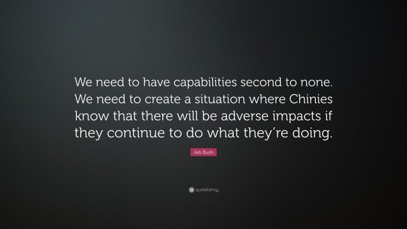 Jeb Bush Quote: “We need to have capabilities second to none. We need to create a situation where Chinies know that there will be adverse impacts if they continue to do what they’re doing.”