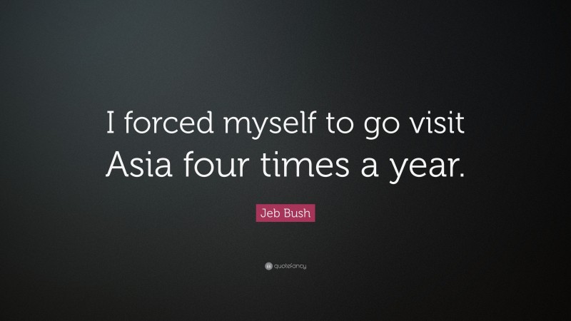 Jeb Bush Quote: “I forced myself to go visit Asia four times a year.”