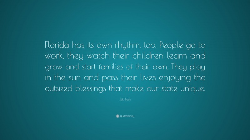 Jeb Bush Quote: “Florida has its own rhythm, too. People go to work, they watch their children learn and grow and start families of their own. They play in the sun and pass their lives enjoying the outsized blessings that make our state unique.”