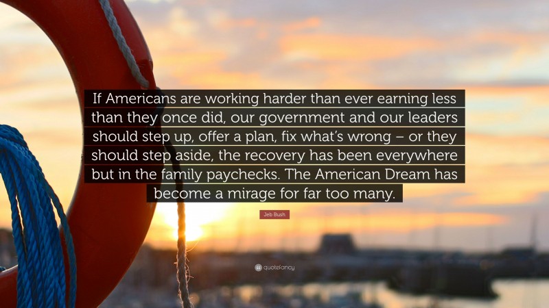 Jeb Bush Quote: “If Americans are working harder than ever earning less than they once did, our government and our leaders should step up, offer a plan, fix what’s wrong – or they should step aside, the recovery has been everywhere but in the family paychecks. The American Dream has become a mirage for far too many.”