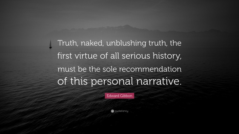 Edward Gibbon Quote: “Truth, naked, unblushing truth, the first virtue of all serious history, must be the sole recommendation of this personal narrative.”